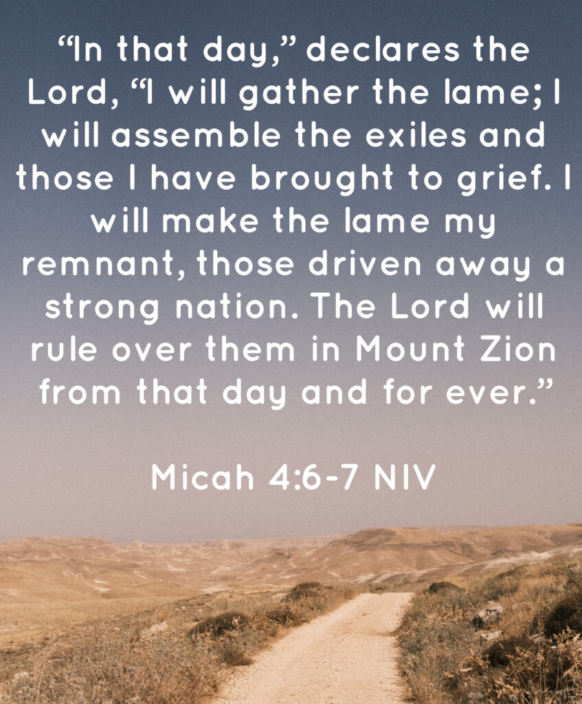 Picture of a road in the desert. Overlaid is the text: "In that day," declares the Lord, "I will gather the lame; I will assemble the exiles and those I have brought to grief. I will make the lame my remnant, those driven away a strong nation. The Lord will rule over them in Mount Zion from that day and forever." Micah 4:6-7 NIV